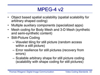MPEG-4 v2
• Object based spatial scalability (spatial scalability for
  arbitrary shaped coding)
• Multiple auxiliary components (specialized apps)
• Mesh coding for Body Mesh and 3-D Mesh (synthetic
  and semi-synthetic content)
• Still-Picture Coding
   – Wavelet tiling for still picture (random access
      within a still picture)
   – Error resilience for still pictures (recovery from
      errors)
   – Scalable arbitrary shape for still picture coding
      (scalability with shape coding for still pictures)

 Thomas Wiegand: Digital Image Communication   Video Coding Standards 33
 