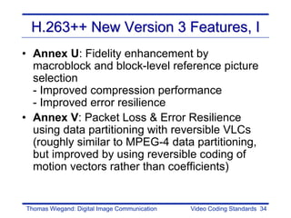 H.263++ New Version 3 Features, I
• Annex U: Fidelity enhancement by
  macroblock and block-level reference picture
  selection
  - Improved compression performance
  - Improved error resilience
• Annex V: Packet Loss & Error Resilience
  using data partitioning with reversible VLCs
  (roughly similar to MPEG-4 data partitioning,
  but improved by using reversible coding of
  motion vectors rather than coefficients)


Thomas Wiegand: Digital Image Communication   Video Coding Standards 34
 