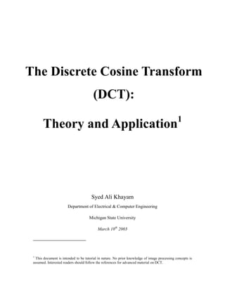 The Discrete Cosine Transform
                                        (DCT):
                                                                                               1
       Theory and Application




                                       Syed Ali Khayam
                       Department of Electrical & Computer Engineering

                                     Michigan State University

                                           March 10th 2003




 1
   This document is intended to be tutorial in nature. No prior knowledge of image processing concepts is
 assumed. Interested readers should follow the references for advanced material on DCT.
 