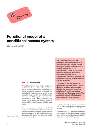 Functional model of a
conditional access system
EBU Project Group B/CA




                                                                                        EBU Project Group B/CA has
                                                                                        developed a functional model of a
                                                                                        conditional access system for use
                                                                                        with digital television broadcasts. It
                                                                                        should be of benefit to EBU
                                                                                        Members who intend to introduce
                                                                                        encrypted digital broadcasts; by
                                                                                        using this reference model,
                                                                                        Members will be able to evaluate the
                                                                                        different conditional access systems
                                                                                        that are available.
                                       1.   Introduction                                The model is not intended as a
                               A conditional access (CA) system comprises a             specification for a particular system.
                               combination of scrambling and encryption to              Rather, it provides a framework for
                               prevent unauthorized reception. Scrambling is the        defining the terms and operating
                               process of rendering the sound, pictures and data        principles of conditional access
                               unintelligible. Encryption is the process of pro-        systems and it illustrates some of the
                               tecting the secret keys that have to be transmitted      conflicts and trade-offs that occur
                               with the scrambled signal in order for the               when designing such systems.
                               descrambler to work. After descrambling, any
                               defects on the sound and pictures should be
                               imperceptible, i.e. the CA system should be trans-
                               parent.                                                – to enforce payments by viewers who want ac-
                                                                                        cess to particular programmes or programme
                               The primary purpose of a CA system for broad-            services;
                               casting is to determine which individual receivers/
                               set-top decoders shall be able to deliver particular   – to restrict access to a particular geographical
                               programme services, or individual programmes, to         area because of programme-rights consider-
Original language: English
                               the viewers. The reasons why access may need to          ations (territorial control can be enforced if the
Manuscript received 6/10/95.   be restricted include:                                   receiver has a built-in GPS system);



64                                                                                                     EBU Technical Review Winter 1995
                                                                                                                 EBU Project Group B/CA
 
