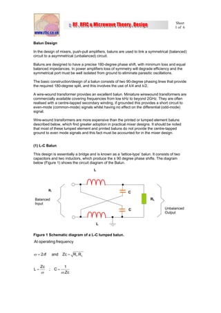 Sheet
                                                                                          1 of 6



Balun Design

In the design of mixers, push-pull amplifiers, baluns are used to link a symmetrical (balanced)
circuit to a asymmetrical (unbalanced) circuit.

Baluns are designed to have a precise 180-degree phase shift, with minimum loss and equal
balanced impedances. In power amplifiers loss of symmetry will degrade efficiency and the
symmetrical port must be well isolated from ground to eliminate parasitic oscillations.

The basic construction/design of a balun consists of two 90-degree phasing lines that provide
the required 180-degree split, and this involves the use of λ/4 and λ/2.

A wire-wound transformer provides an excellent balun. Miniature wirewound transformers are
commercially available covering frequencies from low kHz to beyond 2GHz. They are often
realised with a centre-tapped secondary winding, if grounded this provides a short circuit to
even-mode (common-mode) signals whilst having no effect on the differential (odd-mode)
signal.

Wire-wound transformers are more expensive than the printed or lumped element baluns
described below, which find greater adoption in practical mixer designs. It should be noted
that most of these lumped element and printed baluns do not provide the centre-tapped
ground to even mode signals and this fact must be accounted for in the mixer design.


(1) L-C Balun

This design is essentially a bridge and is known as a ‘lattice-type’ balun. It consists of two
capacitors and two inductors, which produce the ± 90 degree phase shifts. The diagram
below (Figure 1) shows the circuit diagram of the Balun.
                                      L




          RI
                                                            C
 Balanced                                                                  RL
 Input
                                                             C                      Unbalanced
                                                                                    Output


                                        L


Figure 1 Schematic diagram of a L-C lumped balun.
At operating frequency


ω = 2πf        and   Zc = R I .R L


     Zc               1
L=        ; C=
     ω               ω.Zc
 