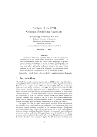 Analysis of the DVB
              Common Scrambling Algorithm
                   Ralf-Philipp Weinmann, Kai Wirt
                        Technical University of Darmstadt
                        Department of Computer Science
                              Darmstadt, Germany
               {weinmann,kwirt}@cdc.informatik.tu-darmstadt.de

                              October 12, 2004

                                    Abstract
         The Common Scrambling Algorithm (CSA) is used to encrypt streams
     of video data in the Digital Video Broadcasting (DVB) system. The
     algorithm cascades a stream and a block cipher, apparently for a larger
     security margin. In this paper we set out to analyze the block cipher and
     the stream cipher separately and give an overview of how they interact
     with each other. We present a practical attack on the stream cipher.
     Research on the block cipher so far indicates it to be resistant against
     linear and algebraic cryptanalysis as well as simple slide attacks.
    Keywords: block cipher, stream cipher, cryptanalysis, dvb, paytv


1    Introduction
The DVB Common Scrambling Algorithm is an ETSI-speciﬁed algorithm for se-
curing MPEG-2 transport streams such as those used for digitally transmitted
Pay-TV. It was adopted by the DVB consortium in May 1994, the exact origin
and date of the design is unclear. Until 2002, the algorithm was only available
under a Non-Disclosure Agreement from an ETSI custodian. This NDA disal-
lowed and still disallows licensees to implement the algorithm in software for
“security reasons”. The little information that was then available to the pub-
lic is contained in an ETSI Technical Report [Eur96] and patent applications
[Bew98], [WAJ98]. This changed in the Fall of 2002, when a Windows program
called FreeDec appeared which implemented the CSA in software. It was quickly
reverse–engineered and details were disseminated on a web site [Pse03].
    For keying the CSA, so called control words are used. These control words
are provided by a conditional access mechanism, which generates them from
encrypted control messages embedded in the transport stream. Conditional
access mechanisms vary between broadcasters and can be more easily changed
than the actual scrambling algorithm. Examples for commonly used conditional
access mechanisms are Irdeto, Betacrypt, Nagravision, CryptoWorks etc. A new
common key is usually issued every 10–120 seconds. The great relevance of CSA
lies in the fact that every encrypted digital Pay-TV transmission in Europe is

                                        1
 
