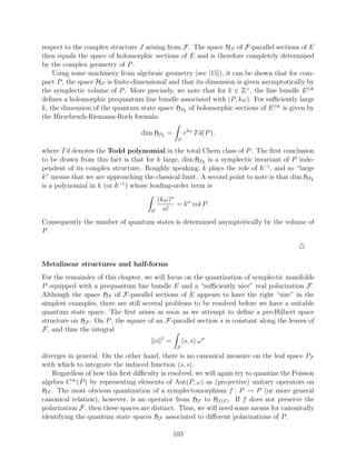 respect to the complex structure J arising from F. The space HF of F-parallel sections of E
then equals the space of holomorphic sections of E and is therefore completely determined
by the complex geometry of P .
    Using some machinery from algebraic geometry (see [15]), it can be shown that for com-
pact P , the space HP is ﬁnite-dimensional and that its dimension is given asymptotically by
the symplectic volume of P . More precisely, we note that for k ∈ Z+ , the line bundle E ⊗k
deﬁnes a holomorphic prequantum line bundle associated with (P, kω). For suﬃciently large
k, the dimension of the quantum state space HPk of holomorphic sections of E ⊗k is given by
the Hirzebruch-Riemann-Roch formula:

                                  dim HPk =                 ekω T d(P ),
                                                       P

where T d denotes the Todd polynomial in the total Chern class of P . The ﬁrst conclusion
to be drawn from this fact is that for k large, dim HPk is a symplectic invariant of P inde-
pendent of its complex structure. Roughly speaking, k plays the role of −1 , and so “large
k” means that we are approaching the classical limit. A second point to note is that dim HPk
is a polynomial in k (or −1 ) whose leading-order term is
                                          (kω)n
                                                = k n vol P.
                                      P     n!
Consequently the number of quantum states is determined asymptotically by the volume of
P.



Metalinear structures and half-forms
For the remainder of this chapter, we will focus on the quantization of symplectic manifolds
P equipped with a prequantum line bundle E and a “suﬃciently nice” real polarization F.
Although the space HF of F-parallel sections of E appears to have the right “size” in the
simplest examples, there are still several problems to be resolved before we have a suitable
quantum state space. The ﬁrst arises as soon as we attempt to deﬁne a pre-Hilbert space
structure on HF . On P , the square of an F-parallel section s is constant along the leaves of
F, and thus the integral
                                              2
                                          s       =         s, s ω n
                                                       P
diverges in general. On the other hand, there is no canonical measure on the leaf space PF
with which to integrate the induced function s, s .
    Regardless of how this ﬁrst diﬃculty is resolved, we will again try to quantize the Poisson
algebra C ∞ (P ) by representing elements of Aut(P, ω) as (projective) unitary operators on
HF . The most obvious quantization of a symplectomorphism f : P → P (or more general
canonical relation), however, is an operator from HF to Hf (F ) . If f does not preserve the
polarization F, then these spaces are distinct. Thus, we will need some means for canonically
identifying the quantum state spaces HF associated to diﬀerent polarizations of P .

                                                      103
 
