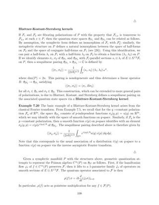 Blattner-Kostant-Sternberg kernels
If F1 and F2 are ﬁbrating polarizations of P with the property that F1,x is transverse to
F2,x at each x ∈ P , then the quantum state spaces HF1 and HF2 can be related as follows.
                                                                                ∗
By assumption, the symplectic form deﬁnes an isomorphism of F1 with F2 ; similarly, the
metaplectic structure on P deﬁnes a natural isomorphism between the space of half-forms
on F2 and the space of conjugate half-forms on F1 (see [28]). Using this identiﬁcation, we
can pair a half-form λ1 on F1 with a half-form λ2 on F2 to obtain a function (λ1 , λ2 ) on P .
If we identify elements σ1 , σ2 of HF1 and HF2 with Fi -parallel sections si ⊗ λi of E ⊗ Λ1/2 Fi
on P , then a sesquilinear pairing HF1 × HF2 → C is deﬁned by
                                             1
                            σ1 , σ2   =                    s1 , s2 (λ1 , λ2 ) ω n ,
                                          (2π )n/2     P

where dim(P ) = 2n. This pairing is nondegenerate and thus determines a linear operator
B : HF2 → HF1 satisfying
                                   σ1 , σ2 = σ1 , Bσ2
for all σ1 ∈ H1 and σ2 ∈ H2 . This construction, which can be extended to more general pairs
of polarizations, is due to Blattner, Kostant, and Sternberg deﬁnes a sesquilinear pairing on
the associated quantum state spaces via a Blattner-Kostant-Sternberg kernel.

Example 7.20 The basic example of a Blattner-Kostant-Sternberg kernel arises from the
classical Fourier transform. From Example 7.5, we recall that for the q =constant polariza-
tion Fq of R2n , the space HFq consists of p-independent functions σq (q, p) = u(q) on R2n ,
which we may identify with the space of smooth functions on q-space. Similarly, if Fp is the
p =constant polarization, then a smooth function v(p) on p-space identiﬁes with an element
σp (q, p) = v(p)ei q,p / of HFp . The sesquilinear pairing described above is therefore given by
                                         1
                        σq , σp   =                    ei q,p / u(q) v(p) |dq dp|.
                                      (2π )n/2   R2n

Note that this corresponds to the usual association of a distribution v (q) on q-space to a
                                                                       ˆ
function v(p) on p-space via the inverse asymptotic Fourier transform.



   Given a symplectic manifold P with the structures above, geometric quantization at-
tempts to represent the Poisson algebra C ∞ (P ) on HF as follows. First, if the hamiltonian
ﬂow ϕt of f ∈ C ∞ (P ) preserves F, then it lifts to a 1-parameter family ϕt of operators on
                                                                          ˜
                         1/2
smooth sections of E ⊗ Λ F. The quantum operator associated to F is then
                                                     d
                                      ρ(f ) σ = i       (ϕt σ)|t=0 .
                                                         ˜
                                                     dt
In particular, ρ(f ) acts as pointwise multiplication for any f ∈ F(P ).

                                                 108
 