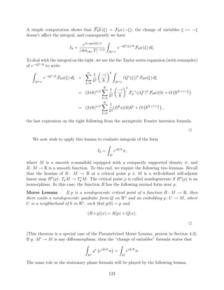 A simple computation shows that F a (ξ) = F a (−ξ); the change of variables ξ → −ξ
doesn’t aﬀect the integral, and consequently we have

                                   eiπ·sgn(Q)/4                       ∗ (ξ)/
                          I =                                   e−iQ            F a (ξ) dξ.
                                | det|dx| T |−1/2      (Rn )∗

To deal with the integral on the right, we use the the Taylor series expansion (with remainder)
       ∗
of e−iQ / to write
                                     ∞                 k
                ∗/                        1      −i
             e−iQ    F a(ξ) dξ =                                     (Q∗ (ξ))k F a(ξ) dξ
    (Rn )∗                          k=0
                                          k!                (Rn )∗
                                                 K                     k
                                                       1        −i                                    K+1+ n
                                = (2π )    n/2
                                                                           F −1 ((Q∗ )k F a)(0) + O        2

                                                 k=0
                                                       k!
                                                  K
                                                       1 k                             K+1+ n
                                = (2π )n/2                (D a)(0)          k
                                                                                +O          2   ,
                                                 k=0
                                                       k!

the last expression on the right following from the asymptotic Fourier inversion formula.

                                                                                                               2

   We now wish to apply this lemma to evaluate integrals of the form

                                               I =          eiR/ σ,
                                                       M

where M is a smooth n-manifold equipped with a compactly supported density σ, and
R : M → R is a smooth function. To this end, we require the following two lemmas. Recall
that the hessian of R : M → R at a critical point p ∈ M is a well-deﬁned self-adjoint
                             ∗
linear map R (p) : Tp M → Tp M . The critical point p is called nondegenerate if R (p) is an
isomorphism. In this case, the function R has the following normal form near p.
Morse Lemma . If p is a nondegenerate critical point of a function R : M → R, then
there exists a nondegenerate quadratic form Q on Rn and an embedding g : U → M , where
U is a neighborhood of 0 in Rn , such that g(0) = p and

                                     (R ◦ g)(x) = R(p) + Q(x).

                                                                                                               2

(This theorem is a special case of the Parametrized Morse Lemma, proven in Section 4.3).
If g : M → M is any diﬀeomorphism, then the “change of variables” formula states that

                                          g ∗ eiR/ σ =                 eiR/ σ.
                                     M                            M

The same role in the stationary phase formula will be played by the following lemma.

                                                       123
 