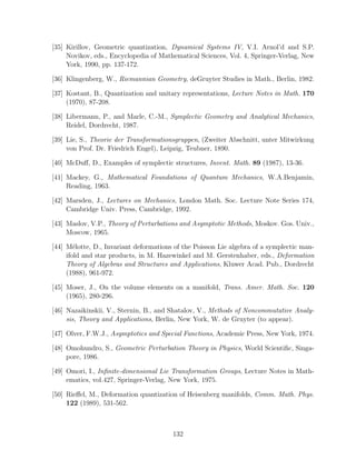 [35] Kirillov, Geometric quantization, Dynamical Systems IV, V.I. Arnol’d and S.P.
     Novikov, eds., Encyclopedia of Mathematical Sciences, Vol. 4, Springer-Verlag, New
     York, 1990, pp. 137-172.

[36] Klingenberg, W., Riemannian Geometry, deGruyter Studies in Math., Berlin, 1982.

[37] Kostant, B., Quantization and unitary representations, Lecture Notes in Math. 170
     (1970), 87-208.

[38] Libermann, P., and Marle, C.-M., Symplectic Geometry and Analytical Mechanics,
     Reidel, Dordrecht, 1987.

[39] Lie, S., Theorie der Transformationsgruppen, (Zweiter Abschnitt, unter Mitwirkung
     von Prof. Dr. Friedrich Engel), Leipzig, Teubner, 1890.

[40] McDuﬀ, D., Examples of symplectic structures, Invent. Math. 89 (1987), 13-36.

[41] Mackey, G., Mathematical Foundations of Quantum Mechanics, W.A.Benjamin,
     Reading, 1963.

[42] Marsden, J., Lectures on Mechanics, London Math. Soc. Lecture Note Series 174,
     Cambridge Univ. Press, Cambridge, 1992.

[43] Maslov, V.P., Theory of Perturbations and Asymptotic Methods, Moskov. Gos. Univ.,
     Moscow, 1965.

[44] M´lotte, D., Invariant deformations of the Poisson Lie algebra of a symplectic man-
        e
     ifold and star products, in M. Hazewinkel and M. Gerstenhaber, eds., Deformation
     Theory of Algebras and Structures and Applications, Kluwer Acad. Pub., Dordrecht
     (1988), 961-972.

[45] Moser, J., On the volume elements on a manifold, Trans. Amer. Math. Soc. 120
     (1965), 280-296.

[46] Nazaikinskii, V., Sternin, B., and Shatalov, V., Methods of Noncommutative Analy-
     sis, Theory and Applications, Berlin, New York, W. de Gruyter (to appear).

[47] Olver, F.W.J., Asymptotics and Special Functions, Academic Press, New York, 1974.

[48] Omohundro, S., Geometric Perturbation Theory in Physics, World Scientiﬁc, Singa-
     pore, 1986.

[49] Omori, I., Inﬁnite-dimensional Lie Transformation Groups, Lecture Notes in Math-
     ematics, vol.427, Springer-Verlag, New York, 1975.

[50] Rieﬀel, M., Deformation quantization of Heisenberg manifolds, Comm. Math. Phys.
     122 (1989), 531-562.



                                        132
 
