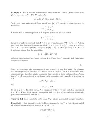 Example 3.1 If E is any real n-dimensional vector space with dual E ∗ , then a linear sym-
plectic structure on V = E ⊕ E ∗ is given by

                              ω((x, λ), (x , λ )) = λ (x) − λ(x ).

With respect to a basis {xi } of E and a dual basis {λi } of E ∗ , the form ω is represented by
the matrix
                                               0 I
                                     ω=               .
                                            −I 0
It follows that if a linear operator on V is given by the real 2n × 2n matrix

                                              A B
                                      T =               ,
                                              C D

then T is symplectic provided that At C, B t D are symmetric, and At D − C t B = I. Note in
particular that these conditions are satisﬁed if A ∈ GL(E), D = (At )−1 , and B = C = 0,
and so GL(E) is isomorphic to a subgroup Gl(E) of Sp(V ). More generally, if K : E → F
is an isomorphism, then the association

                                   (x, λ) → (Kx, (K −1 )∗ λ)

deﬁnes a linear symplectomorphism between E ⊕ E ∗ and F ⊕ F ∗ equipped with these linear
symplectic structures.



Since the determinant of a skew-symmetric m × m matrix is zero if m is odd, the existence
of a linear symplectic structure on a vector space V implies that V is necessarily even-
dimensional and therefore admits a complex structure, i.e. a linear endomorphism J such
that J 2 = −I. A complex structure is said to be compatible with a symplectic structure on
V if
                                   ω(Jx, Jy) = ω(x, y)
and
                                         ω(x, Jx) > 0
for all x, y ∈ V . In other words, J is compatible with ω (we also call it ω-compatible)
if J : V → V is a linear symplectomorphism and gJ (·, ·) = ω(·, J·) deﬁnes a symmetric,
positive-deﬁnite bilinear form on V .

Theorem 3.2 Every symplectic vector space (V, ω) admits a compatible complex structure.

Proof. Let , be a symmetric, positive-deﬁnite inner product on V , so that ω is represented
by an invertible skew-adjoint operator K : V → V ; i.e.

                                      ω(x, y) = Kx, y .


                                              18
 