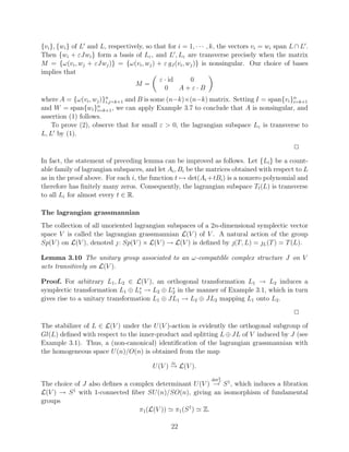 {vi }, {wi } of L and L, respectively, so that for i = 1, · · · , k, the vectors vi = wi span L ∩ L .
Then {wi + εJwi } form a basis of Lε , and L , Lε are transverse precisely when the matrix
M = {ω(vi , wj + εJwj )} = {ω(vi , wj ) + ε gJ (vi , wj )} is nonsingular. Our choice of bases
implies that
                                            ε · id     0
                                  M=
                                              0    A+ε·B
where A = {ω(vi , wj )}n                                                              n
                       i,j=k+1 and B is some (n−k)×(n−k) matrix. Setting I = span{vi }i=k+1
and W = span{wi }n  i=k+1 , we can apply Example 3.7 to conclude that A is nonsingular, and
assertion (1) follows.
    To prove (2), observe that for small ε > 0, the lagrangian subspace Lε is transverse to
L, L by (1).
                                                                                               2
In fact, the statement of preceding lemma can be improved as follows. Let {Li } be a count-
able family of lagrangian subspaces, and let Ai , Bi be the matrices obtained with respect to L
as in the proof above. For each i, the function t → det(Ai + tBi ) is a nonzero polynomial and
therefore has ﬁnitely many zeros. Consequently, the lagrangian subspace Tt (L) is transverse
to all Li for almost every t ∈ R.

The lagrangian grassmannian
The collection of all unoriented lagrangian subspaces of a 2n-dimensional symplectic vector
space V is called the lagrangian grassmannian L(V ) of V . A natural action of the group
Sp(V ) on L(V ), denoted  : Sp(V ) × L(V ) → L(V ) is deﬁned by (T, L) = L (T ) = T (L).

Lemma 3.10 The unitary group associated to an ω-compatible complex structure J on V
acts transitively on L(V ).

Proof. For arbitrary L1 , L2 ∈ L(V ), an orthogonal transformation L1 → L2 induces a
symplectic transformation L1 ⊕ L∗ → L2 ⊕ L∗ in the manner of Example 3.1, which in turn
                                  1          2
gives rise to a unitary transformation L1 ⊕ JL1 → L2 ⊕ JL2 mapping L1 onto L2 .
                                                                                               2
The stabilizer of L ∈ L(V ) under the U (V )-action is evidently the orthogonal subgroup of
Gl(L) deﬁned with respect to the inner-product and splitting L ⊕ JL of V induced by J (see
Example 3.1). Thus, a (non-canonical) identiﬁcation of the lagrangian grassmannian with
the homogeneous space U (n)/O(n) is obtained from the map
                                                 
                                                 L
                                          U (V ) → L(V ).
                                                                det2
The choice of J also deﬁnes a complex determinant U (V ) → S 1 , which induces a ﬁbration
                                                          J


L(V ) → S 1 with 1-connected ﬁber SU (n)/SO(n), giving an isomorphism of fundamental
groups
                                 π1 (L(V )) π1 (S 1 ) Z.

                                                 22
 