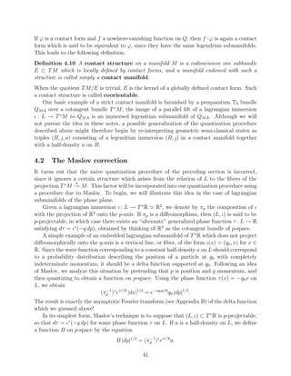 If ϕ is a contact form and f a nowhere-vanishing function on Q, then f · ϕ is again a contact
form which is said to be equivalent to ϕ, since they have the same legendrian submanifolds.
This leads to the following deﬁnition.
Deﬁnition 4.10 A contact structure on a manifold M is a codimension one subbundle
E ⊂ T M which is locally deﬁned by contact forms, and a manifold endowed with such a
structure is called simply a contact manifold.
When the quotient T M/E is trivial, E is the kernel of a globally deﬁned contact form. Such
a contact structure is called coorientable.
    Our basic example of a strict contact manifold is furnished by a prequantum T bundle
QM, over a cotangent bundle T ∗ M ; the image of a parallel lift of a lagrangian immersion
ι : L → T ∗ M to QM, is an immersed legendrian submanifold of QM, . Although we will
not pursue the idea in these notes, a possible generalization of the quantization procedure
described above might therefore begin by re-interpreting geometric semi-classical states as
triples (R, , a) consisting of a legendrian immersion (R, ) in a contact manifold together
with a half-density a on R.

4.2    The Maslov correction
It turns out that the naive quantization procedure of the preceding section is incorrect,
since it ignores a certain structure which arises from the relation of L to the ﬁbers of the
                  π
projection T ∗ M → M . This factor will be incorporated into our quantization procedure using
a procedure due to Maslov. To begin, we will illustrate this idea in the case of lagrangian
submanifolds of the phase plane.
    Given a lagrangian immersion ι : L → T ∗ R R2 , we denote by πp the composition of ι
with the projection of R2 onto the p-axis. If πp is a diﬀeomorphism, then (L, ι) is said to be
p-projectable, in which case there exists an “alternate” generalized phase function τ : L → R
satisfying dτ = ι∗ (−q dp), obtained by thinking of R2 as the cotangent bundle of p-space.
    A simple example of an embedded lagrangian submanifold of T ∗ R which does not project
diﬀeomorphically onto the q-axis is a vertical line, or ﬁber, of the form ι(x) = (q0 , x) for x ∈
R. Since the wave function corresponding to a constant half-density a on L should correspond
to a probability distribution describing the position of a particle at q0 with completely
indeterminate momentum, it should be a delta function supported at q0 . Following an idea
of Maslov, we analyze this situation by pretending that p is position and q momentum, and
then quantizing to obtain a function on p-space. Using the phase function τ (x) = −q0 x on
L, we obtain
                             (πp )∗ eiτ / |dx|1/2 = e−iq0 p/ q0 |dp|1/2 .
                               −1


The result is exactly the asymptotic Fourier transform (see Appendix B) of the delta function
which we guessed above!
    In its simplest form, Maslov’s technique is to suppose that (L, ι) ⊂ T ∗ R is p-projectable,
so that dτ = ι∗ (−q dp) for some phase function τ on L. If a is a half-density on L, we deﬁne
a function B on p-space by the equation
                                   B |dp|1/2 = (πp )∗ eiτ / a.
                                                 −1



                                               41
 