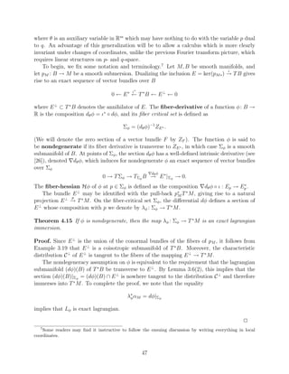 where θ is an auxiliary variable in Rm which may have nothing to do with the variable p dual
to q. An advantage of this generalization will be to allow a calculus which is more clearly
invariant under changes of coordinates, unlike the previous Fourier transform picture, which
requires linear structures on p- and q-space.
    To begin, we ﬁx some notation and terminology.7 Let M, B be smooth manifolds, and
                                                                                 ι
let pM : B → M be a smooth submersion. Dualizing the inclusion E = ker(pM ∗ ) → T B gives
rise to an exact sequence of vector bundles over B
                                             ι∗
                                    0 ← E ∗ ← T ∗B ← E ⊥ ← 0

where E ⊥ ⊂ T ∗ B denotes the annihilator of E. The ﬁber-derivative of a function φ : B →
R is the composition dθ φ = ι∗ ◦ dφ, and its ﬁber critical set is deﬁned as

                                         Σφ = (dθ φ)−1 ZE ∗ .

(We will denote the zero section of a vector bundle F by ZF ). The function φ is said to
be nondegenerate if its ﬁber derivative is transverse to ZE ∗ , in which case Σφ is a smooth
submanifold of B. At points of Σφ , the section dθ φ has a well-deﬁned intrinsic derivative (see
[26]), denoted dθ φ, which induces for nondegenerate φ an exact sequence of vector bundles
over Σφ
                                                       d φ
                               0 → T Σφ → TΣφ B → E ∗ |Σφ → 0.
                                                 θ


                                                                                         ∗
The ﬁber-hessian Hφ of φ at p ∈ Σφ is deﬁned as the composition dθ φ ◦ ι : Ep → Ep .
   The bundle E ⊥ may be identiﬁed with the pull-back p∗ T ∗ M , giving rise to a natural
                                                             M
               p
projection E ⊥ → T ∗ M . On the ﬁber-critical set Σφ , the diﬀerential dφ deﬁnes a section of
E ⊥ whose composition with p we denote by λφ : Σφ → T ∗ M .

Theorem 4.15 If φ is nondegenerate, then the map λφ : Σφ → T ∗ M is an exact lagrangian
immersion.

Proof. Since E ⊥ is the union of the conormal bundles of the ﬁbers of pM , it follows from
Example 3.19 that E ⊥ is a coisotropic submanifold of T ∗ B. Moreover, the characteristic
distribution C ⊥ of E ⊥ is tangent to the ﬁbers of the mapping E ⊥ → T ∗ M .
    The nondegeneracy assumption on φ is equivalent to the requirement that the lagrangian
submanifold (dφ)(B) of T ∗ B be transverse to E ⊥ . By Lemma 3.6(2), this implies that the
section (dφ)(B)|Σφ = (dφ)(B) ∩ E ⊥ is nowhere tangent to the distribution C ⊥ and therefore
immerses into T ∗ M . To complete the proof, we note that the equality

                                           λ∗ αM = dφ|Σφ
                                            φ


implies that Lφ is exact lagrangian.

                                                                                                 2
  7
    Some readers may ﬁnd it instructive to follow the ensuing discussion by writing everything in local
coordinates.


                                                  47
 