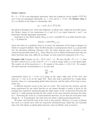 Maslov objects
If ι : L → T ∗ M is any lagrangian immersion, then the symplectic vector bundle ι∗ T (T ∗ M )
over L has two lagrangian subbundles, L1 = ι∗ T L and L2 = ι∗ V M . The Maslov class of
(L, ι) is deﬁned as the degree-1 cohomology class

                                 µL,ι = µ(L1 , L2 ) ∈ H 1 (L; R)

described in Example 3.21. From this deﬁnition, it follows that, unlike the Liouville classes,
the Maslov classes of two immersions (L, ι) and (L, ι ) are equal whenever ι and ι are
homotopic through lagrangian immersions.
   Associated to any Morse family (B, pB , φ) over a manifold M is an index function indφ :
Lφ → Z deﬁned by
                               indφ (p) = index(Hφλ−1 (p) ),
                                                        φ

where the index of a quadratic form is, as usual, the dimension of the largest subspace on
which it is negative-deﬁnite. Since the ﬁber-hessian is nondegenerate where Lφ is projectable
(see the discussion following Theorem 4.15), the index function indφ is constant on any
connected projectable subset of Lφ . From Theorem 4.18, it follows furthermore that any two
index functions indφ , indφ diﬀer by an integer on each connected component of Lφ ∩ Lφ .

Example 4.26 Consider φ(x, θ) = θ3 /3 + θ(x2 − 1). We have ∂φ/∂θ = θ2 + x2 − 1; thus
the ﬁber critical set Σφ is the circle θ2 + x2 = 1, and its image under λφ is the ﬁgure-eight.
The caustic set of the projection L → R consists of the points (−1, 0), (1, 0). To compute
the index function corresponding to φ, we note that

                                           ∂2φ
                                               = 2θ;
                                           ∂θ2
consequently indφ (x, p) = 0 for (x, p) lying on the upper right part of the curve and
ind(x, p) = 1 for (x, p) on the upper left. Since this loop is generated by a single phase
function, there is a corresponding global index function, and the index of the loop is neces-
sarily zero.
    A diﬀerent situation occurs in the case of a circle. The circle has two caustics, and the
jump experienced by any index function as one passes through a caustic is given by the
example just computed: passing through the right caustic in the +p direction decreases the
index by 1, while passing through the left caustic in the same direction increases the index
by 1. Traversing the circle in a counterclockwise direction, we see that the total index must
change by −2. Consequently, the circle does not admit a global generating function.
    Of course, the Liouville class of the circle is also nonzero. However, it is easy to deform
the circle to a closed curve with two transverse self-intersections which has zero Liouville
class, but still admits no global phase function, since its Maslov class is nonzero.




                                               55
 