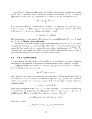 As a degree-1 cohomology class on L, the Maslov class determines via the exponential
map R → U (1) an isomorphism class of ﬂat hermitian line bundles over L. A canonical
representative of this class can be constructed as follows. First, we consider the union

                                     M(L, ι) =           M(L, ι, p)
                                                   p∈L


with the discrete topology. On the subset of L×M(L, ι)×Z consisting of all (p, (B, pB , φ), n)
such that (B, pB , φ) ∈ M(L, ι, p), we now introduce an equivalence relation ∼ by setting
                       p ˜ ˜ ˜ ˜
(p, (B, pB , φ), n) ∼ (˜, (B, pB , φ), n) provided that p = p and
                                                            ˜

                                    n + indφ (p) = n + indφ (p).
                                                   ˜      ˜


The quotient space with respect to this relation is a principal Z-bundle ML,ι over L which
we will call the Maslov principal bundle.
   Associated to the Maslov principal bundle via the representation n → eiπn/2 of Z in U (1) is
a complex line bundle ML,ι over L called the Maslov line bundle. Having discrete structure
group, this line bundle carries a natural ﬂat connection with holonomy in {eiπn/2 }        Z4 .
Our main use of the Maslov line bundle will be to modify the half-densities on L in order to
incorporate the Maslov correction into our quantization scheme.

4.4    WKB quantization
In this section we will combine the tools assembled in the preceding sections into a technique
for quantizing half-densities on lagrangian submanifolds of arbitrary cotangent bundles.
    The phase bundle associated to an immersed lagrangian submanifold ι : L → T ∗ M and
  > 0 is deﬁned as the tensor product
                                             def
                                     ΦL,ι, = ML,ι ⊗ ι∗ EM, ,

where we recall that EM, is the prequantum line bundle over T ∗ M (see Section 4.1). Observe
that the product of the natural ﬂat connections on ML,ι and ι∗ EM, deﬁnes a ﬂat connection
on the phase bundle whose holonomy is represented by the mod-Z reduction of the real
cohomology class
                                                    ˇ
                                 λL,ι + π µL,ι /2 ∈ H 1 (L; R),
which we call the phase class of (L, ι). The phase bundle ΦL,ι, can be described explicitly
as the collection of all quintuples (p, t, (B, pB , φ), n, z) where (p, t, n, z) ∈ L × T × Z × C
and (B, pB , φ) ∈ M(L, ι, p), modulo the equivalence relation ∼ given by

                                                      p ˜ ˜ ˜ ˜ ˜ ˜
                         (p, t, (B, pB , φ), n, z) ∼ (˜, t, (B, pB , φ), n, z )

whenever p = p and
             ˜
                                                             ˜
                       z · e−it/ eiπ(n+indφ (p))/2 = z · e−it/ eiπ(˜ +indφ (p))/2 .
                                                     ˜             n     ˜




                                                   56
 