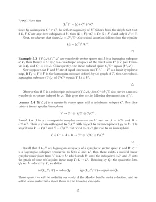 Proof. Note that
                                   (LC )⊥ = (L + C ⊥ ) ∩ C.
Since by assumption C ⊥ ⊂ C, the self-orthogonality of LC follows from the simple fact that
if E, F, G are any three subspaces of V , then (E + F ) ∩ G = E ∩ G + F if and only if F ⊂ G.
    Next, we observe that since LC = LC /C ⊥ , the second assertion follows from the equality

                                      L⊥ = (LC )⊥ /C ⊥ .
                                       C


                                                                                          2

Example 5.3 If (V, ω), (V , ω ) are symplectic vector spaces and L is a lagrangian subspace
of V , then then C = V ⊕ L is a coisotropic subspace of the direct sum V ⊕ V (see Exam-
ple 3.4), and C ⊥ = 0 ⊕ L. Consequently, the linear reduced space C/C ⊥ equals (V , ω ).
    Now suppose that V and V are of equal dimension and T : V → V is a linear symplectic
map. If ΓT ⊂ V ⊕ V is the lagrangian subspace deﬁned by the graph of T , then the reduced
lagrangian subspace (ΓT )C of C/C ⊥ equals T (L) ⊂ V .



   Observe that if C is a coisotropic subspace of (V, ω), then C ⊥ ⊕V /C also carries a natural
symplectic structure induced by ω. This gives rise to the following decomposition of V .

Lemma 5.4 If (V, ω) is a symplectic vector space with a coisotropic subspace C, then there
exists a linear symplectomorphism

                                 V → C ⊥ ⊕ V /C ⊕ C/C ⊥ .

Proof. Let J be a ω-compatible complex structure on V , and set A = JC ⊥ and B =
C ∩ JC. Then A, B are orthogonal to C, C ⊥ with respect to the inner-product gJ on V . The
projections V → V /C and C → C/C ⊥ restricted to A, B give rise to an isomorphism

                         V = C ⊥ + A + B → C ⊥ ⊕ V /C ⊕ C/C ⊥ .

                                                                                          2

    Recall that if L, L are lagrangian subspaces of a symplectic vector space V and W ⊂ V
is a lagrangian subspace transverse to both L and L , then there exists a natural linear
symplectomorphism from V to L ⊕ L∗ which sends W onto the subspace 0 ⊕ L∗ and L onto
the graph of some self-adjoint linear map T : L → L∗ . Denoting by QT the quadratic form
QT on L induced by T , we deﬁne

               ind(L, L ; W ) = index QT           sgn(L, L ; W ) = signature QT

These quantities will be useful in our study of the Maslov bundle under reduction, and we
collect some useful facts about them in the following examples.


                                              65
 