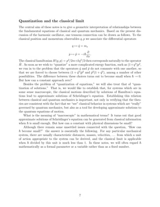 Quantization and the classical limit
The central aim of these notes is to give a geometric interpretation of relationships between
the fundamental equations of classical and quantum mechanics. Based on the present dis-
cussion of the harmonic oscillator, one tenuous connection can be drawn as follows. To the
classical position and momentum observables q, p we associate the diﬀerential operators

                                         q → q = mx
                                             ˆ
                                                       ∂
                                       p → p = −i
                                           ˆ              .
                                                      ∂x
The classical hamiltonian H(q, p) = p2 /2m+kq 2 /2 then corresponds naturally to the operator
 ˆ
H. As soon as we wish to “quantize” a more complicated energy function, such as (1 + q 2 )p2 ,
we run in to the problem that the operators q and p do not commute with one another, so
                                                ˆ       ˆ
that we are forced to choose between (1 + q )ˆ and p2 (1 + q 2 ), among a number of other
                                               2 2
                                              ˆ p           ˆ    ˆ
possibilities. The diﬀerence between these choices turns out to become small when → 0.
But how can a constant approach zero?
    Besides the problem of “quantization of equations,” we will also treat that of “quan-
tization of solutions.” That is, we would like to establish that, for systems which are in
some sense macroscopic, the classical motions described by solutions of Hamilton’s equa-
tions lead to approximate solutions of Schr¨dinger’s equation. Establishing this relation
                                               o
between classical and quantum mechanics is important, not only in verifying that the theo-
ries are consistent with the fact that we “see” classical behavior in systems which are “really”
governed by quantum mechanics, but also as a tool for developing approximate solutions to
the quantum equations of motion.
    What is the meaning of “macroscopic” in mathematical terms? It turns out that good
approximate solutions of Schr¨dinger’s equation can be generated from classical information
                                o
when is small enough. But how can a constant with physical dimensions be small?
    Although there remain some unsettled issues connected with the question, “How can
   become small?” the answer is essentially the following. For any particular mechanical
system, there are usually characteristic distances, masses, velocities, . . . from which a unit
of action appropriate to the system can be derived, and the classical limit is applicable
when divided by this unit is much less than 1. In these notes, we will often regard
mathematically as a formal parameter or a variable rather than as a ﬁxed number.




                                               7
 