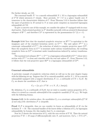 For further details, see [12].
   The conormal bundle N ⊥ to a smooth submanifold N ⊂ M is a lagrangian submanifold
of T ∗ M which intersects C cleanly. More precisely, N ⊥ ∩ C is a sphere bundle over N
transverse to the characteristic foliation of C. From Theorem 5.12 it therefore follows that
the space of geodesics in M normal to N at some point comprises an immersed lagrangian
submanifold of CM .
   To give a concrete case of this example, we consider the sphere S n equipped with its stan-
dard metric. Each oriented geodesic in S n identiﬁes naturally with an oriented 2-dimensional
subspace of Rn+1 , and therefore CS n is represented by the grassmannian Gr+ (2, n + 1).



Example 5.14 Note that the standard symplectic structure on R2n+2 is equivalent to the
imaginary part of the standard hermitian metric on Cn+1 . The unit sphere S 2n+1 is a
coisotropic submanifold of Cn+1 , the reduction of which is complex projective space CP n .
Since the symplectic form on Cn+1 is invariant under unitary transformations, the resulting
symplectic form on CP n is invariant under transformations induced by unitary transforma-
tions.
    The maximal real subspace Rn+1 ⊂ Cn+1 is a lagrangian submanifold of Cn+1 whose inter-
section with S 2n+1 is clean and coincides with the real unit sphere S n . From Theorem 5.12,
it follows that the real projective space RP n is a lagrangian submanifold of CP n .



Conormal submanifolds
A particular example of symplectic reduction which we will use in the next chapter begins
with the following set-up. Suppose that M is a smooth manifold, and let N ⊂ M be a smooth
submanifold equipped with a tangent distribution F, i.e., a subbundle of T N ⊂ TN M . By
CN we denote the annihilator of F, that is

                        CN = {(x, p) ∈ T ∗ M : x ∈ N, Fx ⊂ ker(p)}.
                                    ∗
By deﬁnition, CN is a subbundle of TN M , but we wish to consider various properties of CN
when it is viewed as a smooth submanifold of the symplectic manifold (T ∗ M, ωM ). We begin
with the following lemma.

Lemma 5.15 In the notation above, the annihilator CN is a coisotropic submanifold of T ∗ M
if and only if the distribution F is integrable.

Proof. If F is integrable, then we can consider its leaves as submanifolds of M via the
inclusion N → M . The conormal bundles of the leaves deﬁne a foliation of CN by lagrangian
submanifolds; by Lemma 3.6, this implies that CN is coisotropic.
    Now let Z denote the intersection of CN with the zero section of T ∗ M . Then the natural
projection T ∗ M → M maps Z diﬀeomorphically onto N , and moreover, TZ CN = T N ⊕ F ⊥ ,

                                             70
 