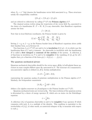 where Xg = ω −1 (dg) denotes the hamiltonian vector ﬁeld associated to g. These structures
              ˜
satisfy the compatibility condition
                                {f h, g} = f {h, g} + {f, g} h,
and are referred to collectively by calling C ∞ (P ) the Poisson algebra of P .
   The classical system evolves along the trajectories of the vector ﬁeld XH associated to
the choice of a hamiltonian H : P → R. If f is any observable, then Hamilton’s equations
assume the form
                                          f˙ = {H, f }.
Note that in local Darboux coordinates, the Poisson bracket is given by
                                          ∂f ∂g     ∂f ∂g
                           {f, g} =          ·    −    ·          .
                                      j
                                          ∂qj ∂pj   ∂pj ∂qj

Setting f = qj or f = pj in the Poisson bracket form of Hamilton’s equations above yields
their familiar form, as in Section 3.3.
    Two functions f, g ∈ C ∞ (P ) are said to be in involution if {f, g} = 0, in which case the
hamiltonian ﬂows of f and g commute. An observable in involution with the hamiltonian
H is called a ﬁrst integral or constant of the motion of the system. A collection fi
of functions in involution on P is said to be complete if the vanishing of {fi , g} for all i
implies that g is a function of the form g(x) = h(f1 (x), · · · , fn (x)).

The quantum mechanical picture
Quantum mechanical observables should be the vector space A(HP ) of self-adjoint linear op-
erators on some complex Hilbert space HP associated to P . The structure of a commutative,
non-associative algebra is deﬁned on A by Jordan multiplication:
                                          1
                                   A ◦ B = (AB + BA),
                                          2
representing the quantum analog of pointwise multiplication in the Poisson algebra of P .
Similarly, the -dependent commutator
                                              i
                                   [A, B] =       (AB − BA)

deﬁnes a Lie algebra structure on A analogous to the Poisson bracket on C ∞ (P ).
    Quantum mechanical states are vectors in HP . The time-evolution of the quantum system
                                               ˆ
is determined by a choice of energy operator H, which acts on states via the Schr¨dinger
                                                                                   o
equation:
                                        ˙    i ˆ
                                       ψ = Hψ.
A collection {Aj } of quantum observables is said to be complete if any operator B which
commutes with each Aj is a multiple of the identity. This condition is equivalent to the
irreducibility of {Aj }, in other words, no nontrivial subspace of HP is invariant with respect
to each j.

                                              80
 