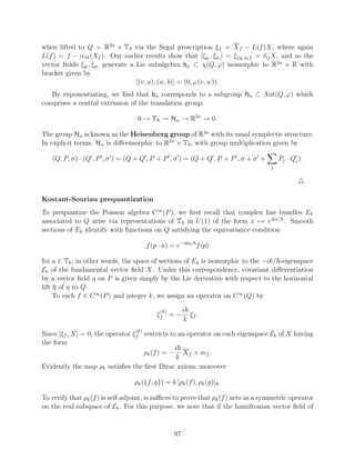 when lifted to Q = R2n × T via the Segal prescription ξf = X f − L(f )X, where again
L(f ) = f − αM (Xf ). Our earlier results show that [ξqi , ξpj ] = ξ{qi ,pj } = δij X, and so the
vector ﬁelds ξqi , ξpi generate a Lie subalgebra hn ⊂ χ(Q, ϕ) isomorphic to R2n × R with
bracket given by
                                  [(v, a), (w, b)] = (0, ω(v, w)).
   By exponentiating, we ﬁnd that hn corresponds to a subgroup Hn ⊂ Aut(Q, ϕ) which
comprises a central extension of the translation group:

                                   0 → T → Hn → R2n → 0.

The group Hn is known as the Heisenberg group of R2n with its usual symplectic structure.
In explicit terms, Hn is diﬀeomorphic to R2n × T , with group multiplication given by

   (Q, P, σ) · (Q , P , σ ) = (Q + Q , P + P , σ ) = (Q + Q , P + P , σ + σ +           Pj · Qj ).
                                                                                    j




Kostant-Souriau prequantization
To prequantize the Poisson algebra C ∞ (P ), we ﬁrst recall that complex line bundles Ek
associated to Q arise via representations of T in U (1) of the form x → eikx/ . Smooth
sections of Ek identify with functions on Q satisfying the equivariance condition

                                        f (p · a) = e−ika/ f (p)

for a ∈ T ; in other words, the space of sections of Ek is isomorphic to the −ik/ -eigenspace
Ek of the fundamental vector ﬁeld X. Under this correspondence, covariant diﬀerentiation
by a vector ﬁeld η on P is given simply by the Lie derivative with respect to the horizontal
lift η of η to Q.
     To each f ∈ C ∞ (P ) and integer k, we assign an operator on C ∞ (Q) by

                                             (k)        i
                                            ξf = −        ξf .
                                                        k
                                  (k)
Since [ξf , X] = 0, the operator ξf restricts to an operator on each eigenspace Ek of X having
the form
                                                i
                                    ρk (f ) = − X f + mf .
                                                k
Evidently the map ρk satisﬁes the ﬁrst Dirac axiom; moreover

                                  ρk ({f, g}) = k [ρk (f ), ρk (g)] .

To verify that ρk (f ) is self-adjoint, is suﬃces to prove that ρk (f ) acts as a symmetric operator
on the real subspace of Ek . For this purpose, we note that if the hamiltonian vector ﬁeld of


                                                   97
 