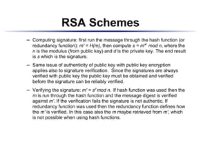 RSA Schemes
    Computing signature: first run the message through the hash function (or
¡




    redundancy function): m' = H(m), then compute s = m'd mod n, where the
    n is the modulus (from public key) and d is the private key. The end result
    is s which is the signature.
    Same issue of authenticity of public key with public key encryption
¡




    applies also to signature verification. Since the signatures are always
    verified with public key the public key must be obtained and verified
    before the signature can be reliably verified.
    Verifying the signature: m' = sd mod n. If hash function was used then the
¡




    m is run through the hash function and the message digest is verified
    against m'. If the verification fails the signature is not authentic. If
    redundancy function was used then the redundancy function defines how
    the m' is verified. In this case also the m maybe retrieved from m', which
    is not possible when using hash functions.
 