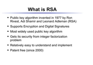 What is RSA
    Public key algorithm invented in 1977 by Ron
 




    Rivest, Adi Shamir and Leonard Adleman (RSA)
    Supports Encryption and Digital Signatures
 




    Most widely used public key algorithm
 




    Gets its security from integer factorization
 




    problem
    Relatively easy to understand and implement
 




    Patent free (since 2000)
 
 