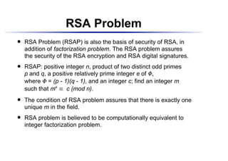 RSA Problem
    RSA Problem (RSAP) is also the basis of security of RSA, in
 




    addition of factorization problem. The RSA problem assures
    the security of the RSA encryption and RSA digital signatures.
    RSAP: positive integer n, product of two distinct odd primes
 




    p and q, a positive relatively prime integer e of




                                                    ¢




                                                        ¡
    where = (p - 1)(q - 1), and an integer c; find an integer m
            ¢




    such that me     c (mod n).
                  £




    The condition of RSA problem assures that there is exactly one
 




    unique m in the field.
    RSA problem is believed to be computationally equivalent to
 




    integer factorization problem.
 