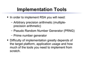 Implementation Tools
    In order to implement RSA you will need:
 




         Arbitrary precision arithmetic (multiple-
      




         precision arithmetic)
         Pseudo Random Number Generator (PRNG)
      




         Prime number generator
      




    Difficulty of implementation greatly depends of
 




    the target platform, application usage and how
    much of the tools you need to implement from
    scratch.
 