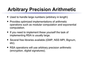 Arbitrary Precision Arithmetic
    Used to handle large numbers (arbitrary in length)
 




    Provides optimized implementations of arithmetic
 




    operations such as modular computation and exponential
    computation.
    If you need to implement these yourself the task of
 




    implementing RSA is usually large.
    Several free libraries available (GMP, NSS MPI, Bignum,
 




    etc).
    RSA operations will use arbitrary precision arithmetic
 




    (encryption, digital signatures).
 
