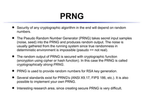 PRNG
    Security of any cryptographic algorithm in the end will depend on random
 




    numbers.
    The Pseudo Random Number Generator (PRNG) takes secret input samples
 




    (noise, seed) into the PRNG and produces random output. The noise is
    usually gathered from the running system since true randomness in
    deterministic environment is impossible (pseudo == not real).
    The random output of PRNG is secured with cryptographic function
 




    (encryption using cipher or hash function). In this case the PRNG is called
    cryptographically strong PRNG.
    PRNG is used to provide random numbers for RSA key generation.
 




    Several standards exist for PRNG's (ANSI X9.17, FIPS 186, etc.). It is also
 




    possible to implement your own PRNG.
    Interesting research area, since creating secure PRNG is very difficult.
 
 