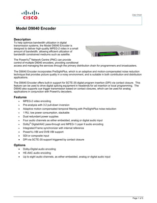 Model D9040 Encoder

Description
To help optimize bandwidth utilization in digital
transmission systems, the Model D9040 Encoder is
designed to deliver high-quality MPEG-2 video in a small
amount of bandwidth, allowing efficient utilization of
bandwidth constrained mediums such as satellite.

The PowerVu® Network Centre (PNC) can provide
control of multiple D9040 encoders, providing conditional
access and managing the services through the primary distribution chain for programmers and broadcasters.

The D9040 Encoder incorporates PreSightPlus, which is an adaptive and motion-compensated noise reduction
technique that provides picture quality in a noisy environment, and is suitable in both contribution and distribution
applications.

The D9040 Encoder offers built-in support for SCTE-35 digital program insertion (DPI) via contact closure. This
feature can be used to drive digital splicing equipment in headends for ad insertion or local programming. The
D9040 also supports cue trigger transmission based on contact closures, which can be used for analog
applications in conjunction with PowerVu decoders.

Features
    •   MPEG-2 video encoding
    •   Pre-analysis with 3:2 pull-down inversion
    •   Adaptive motion compensated temporal filtering with PreSightPlus noise reduction
    •   1 RU, low power consumption, stackable
    •   Dual redundant power supplies
    •   Four audio channels as either embedded, analog or digital audio input
    •   Dolby® Digital/AAC pass-through and MPEG-1 Layer II audio encoding
    •   Integrated Frame synchronizer with internal reference
    •   PowerVu VBI and DVB VBI support
    •   SDI or composite input
    •   DPI via SCTE-35 support triggered by contact closure

Options
    •   Dolby-Digital audio encoding
    •   HE-AAC audio encoding
    •   Up to eight audio channels, as either embedded, analog or digital audio input




                                                                                                            Page 1 of 5
 