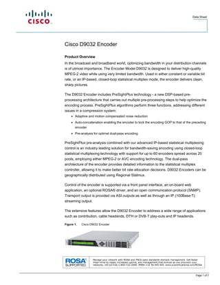 Data Sheet




Cisco D9032 Encoder

Product Overview
In the broadcast and broadband world, optimizing bandwidth in your distribution channels
is of utmost importance. The Encoder Model D9032 is designed to deliver high-quality
MPEG-2 video while using very limited bandwidth. Used in either constant or variable bit
rate, or an IP-based, closed-loop statistical multiplex mode, the encoder delivers clean,
sharp pictures.

The D9032 Encoder includes PreSightPlus technology - a new DSP-based pre-
processing architecture that carries out multiple pre-processing steps to help optimize the
encoding process. PreSightPlus algorithms perform three functions, addressing different
issues in a compression system:
    ●   Adaptive and motion compensated noise reduction
    ●   Auto-concatenation enabling the encoder to lock the encoding GOP to that of the preceding
        encoder
    ●   Pre-analysis for optimal dual-pass encoding

PreSightPlus pre-analysis combined with our advanced IP-based statistical multiplexing
control is an industry leading solution for bandwidth-saving encoding using closed-loop
statistical multiplexing technology with support for up to 60 encoders spread across 20
pools, employing either MPEG-2 or AVC encoding technology. The dual-pass
architecture of the encoder provides detailed information to the statistical multiplex
controller, allowing it to make better bit rate allocation decisions. D9032 Encoders can be
geographically distributed using Regional Statmux.

Control of the encoder is supported via a front panel interface, an on-board web
application, an optional ROSA® driver, and an open communication protocol (SNMP).
Transport output is provided via ASI outputs as well as through an IP (100Base-T)
streaming output.

The extensive features allow the D9032 Encoder to address a wide range of applications
such as contribution, cable headends, DTH or DVB-T play-outs and IP headends.

Figure 1.   Cisco D9032 Encoder




                                                                                          Page 1 of 7
 