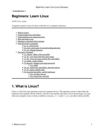 Beginners: Learn Linux (Linux Reviews)

> Linux Reviews >


Beginners: Learn Linux
v0.99.3 (en), xiando

A beginners guide to Linux for those with little or no computer experience.


     1. What is Linux?
     2. Understanding files and folders
     3. Understanding users and permissions
     4. Who and what is root
     5. Opening a command shell / terminal
     6. Your first Linux commands
             ♦ 6.1. ls - short for list
             ♦ 6.2. pwd - print name of current/working directory
             ♦ 6.3. cd - Change directory
     7. The basic commands
             ♦ 7.1. chmod - Make a file executable
             ♦ 7.2. df - view filesystem disk space usage
             ♦ 7.3. du - View the space used by files and folders
             ♦ 7.4. mkdir - makes folders
             ♦ 7.5. passwd - changes your login password
                      ◊ 7.5.1. KDE
             ♦ 7.6. rm - delete files and folders, short for remove
             ♦ 7.7. ln - make symbolic links
             ♦ 7.8. tar archiving utility - tar.bz2 and tar.gz
                      ◊ 7.8.1. tar files (.tar.gz)
                      ◊ 7.8.2. bzip2 files (.tar.bz2)




1. What is Linux?
Linux is a free Unix-type operating system for computer devices. The operating system is what makes the
hardware work together with the software. The OS is the interface that allows you to do the things you want
with your computer. Linux is freely available to everyone. OS X and Windows are other widely used OS.




1. What is Linux?                                                                                             1
 