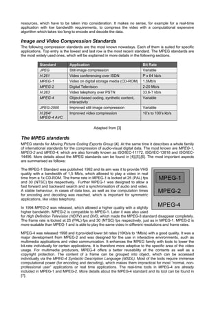 resources, which have to be taken into consideration. It makes no sense, for example for a real-time
application with low bandwidth requirements, to compress the video with a computational expensive
algorithm which takes too long to encode and decode the data.

Image and Video Compression Standards
The following compression standards are the most known nowadays. Each of them is suited for specific
applications. Top entry is the lowest and last row is the most recent standard. The MPEG standards are
the most widely used ones, which will be explained in more details in the following sections.

            Standard           Application                                    Bit Rate
            JPEG               Still image compression                        Variable
            H.261              Video conferencing over ISDN                   P x 64 kb/s
            MPEG-1             Video on digital storage media (CD-ROM)        1.5Mb/s
            MPEG-2             Digital Television                             2-20 Mb/s
            H.263              Video telephony over PSTN                      33.6-? kb/s
            MPEG-4             Object-based coding, synthetic content,        Variable
                               interactivity
            JPEG-2000          Improved still image compression               Variable
            H.264/             Improved video compression                     10’s to 100’s kb/s
            MPEG-4 AVC

                                              Adapted from [3]

The MPEG standards
MPEG stands for Moving Picture Coding Exports Group [4]. At the same time it describes a whole family
of international standards for the compression of audio-visual digital data. The most known are MPEG-1,
MPEG-2 and MPEG-4, which are also formally known as ISO/IEC-11172, ISO/IEC-13818 and ISO/IEC-
14496. More details about the MPEG standards can be found in [4],[5],[6]. The most important aspects
are summarised as follows:

The MPEG-1 Standard was published 1992 and its aim was it to provide VHS
quality with a bandwidth of 1,5 Mb/s, which allowed to play a video in real
time from a 1x CD-ROM. The frame rate in MPEG-1 is locked at 25 (PAL) fps
and 30 (NTSC) fps respectively. Further MPEG-1 was designed to allow a
fast forward and backward search and a synchronisation of audio and video.
A stable behaviour, in cases of data loss, as well as low computation times
for encoding and decoding was reached, which is important for symmetric
applications, like video telephony.

In 1994 MPEG-2 was released, which allowed a higher quality with a slightly
higher bandwidth. MPEG-2 is compatible to MPEG-1. Later it was also used
for High Definition Television (HDTV) and DVD, which made the MPEG-3 standard disappear completely.
The frame rate is locked at 25 (PAL) fps and 30 (NTSC) fps respectively, just as in MPEG-1. MPEG-2 is
more scalable than MPEG-1 and is able to play the same video in different resolutions and frame rates.

MPEG-4 was released 1998 and it provided lower bit rates (10Kb/s to 1Mb/s) with a good quality. It was a
major development from MPEG-2 and was designed for the use in interactive environments, such as
multimedia applications and video communication. It enhances the MPEG family with tools to lower the
bit-rate individually for certain applications. It is therefore more adaptive to the specific area of the video
usage. For multimedia producers, MPEG-4 offers a better reusability of the contents as well as a
copyright protection. The content of a frame can be grouped into object, which can be accessed
individually via the MPEG-4 Syntactic Description Language (MSDL). Most of the tools require immense
computational power (for encoding and decoding), which makes them impractical for most “normal, non-
professional user” applications or real time applications. The real-time tools in MPEG-4 are already
included in MPEG-1 and MPEG-2. More details about the MPEG-4 standard and its tool can be found in
[7].
 