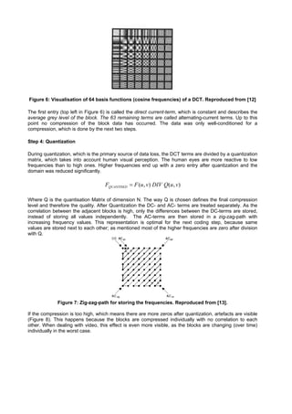 Figure 6: Visualisation of 64 basis functions (cosine frequencies) of a DCT. Reproduced from [12]

The first entry (top left in Figure 6) is called the direct current-term, which is constant and describes the
average grey level of the block. The 63 remaining terms are called alternating-current terms. Up to this
point no compression of the block data has occurred. The data was only well-conditioned for a
compression, which is done by the next two steps.

Step 4: Quantization

During quantization, which is the primary source of data loss, the DCT terms are divided by a quantization
matrix, which takes into account human visual perception. The human eyes are more reactive to low
frequencies than to high ones. Higher frequencies end up with a zero entry after quantization and the
domain was reduced significantly.

                                    FQUANTISED = F (u, v) DIV Q(u, v)

Where Q is the quantisation Matrix of dimension N. The way Q is chosen defines the final compression
level and therefore the quality. After Quantization the DC- and AC- terms are treated separately. As the
correlation between the adjacent blocks is high, only the differences between the DC-terms are stored,
instead of storing all values independently. The AC-terms are then stored in a zig-zag-path with
increasing frequency values. This representation is optimal for the next coding step, because same
values are stored next to each other; as mentioned most of the higher frequencies are zero after division
with Q.




              Figure 7: Zig-zag-path for storing the frequencies. Reproduced from [13].

If the compression is too high, which means there are more zeros after quantization, artefacts are visible
(Figure 8). This happens because the blocks are compressed individually with no correlation to each
other. When dealing with video, this effect is even more visible, as the blocks are changing (over time)
individually in the worst case.
 