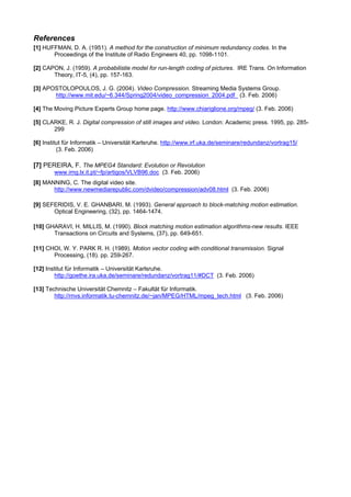 References
[1] HUFFMAN, D. A. (1951). A method for the construction of minimum redundancy codes. In the
       Proceedings of the Institute of Radio Engineers 40, pp. 1098-1101.

[2] CAPON, J. (1959). A probabilistie model for run-length coding of pictures. IRE Trans. On Information
       Theory, IT-5, (4), pp. 157-163.

[3] APOSTOLOPOULOS, J. G. (2004). Video Compression. Streaming Media Systems Group.
       http://www.mit.edu/~6.344/Spring2004/video_compression_2004.pdf (3. Feb. 2006)

[4] The Moving Picture Experts Group home page. http://www.chiariglione.org/mpeg/ (3. Feb. 2006)

[5] CLARKE, R. J. Digital compression of still images and video. London: Academic press. 1995, pp. 285-
       299

[6] Institut für Informatik – Universität Karlsruhe. http://www.irf.uka.de/seminare/redundanz/vortrag15/
          (3. Feb. 2006)

[7] PEREIRA, F. The MPEG4 Standard: Evolution or Revolution
        www.img.lx.it.pt/~fp/artigos/VLVB96.doc (3. Feb. 2006)
[8] MANNING, C. The digital video site.
       http://www.newmediarepublic.com/dvideo/compression/adv08.html (3. Feb. 2006)

[9] SEFERIDIS, V. E. GHANBARI, M. (1993). General approach to block-matching motion estimation.
       Optical Engineering, (32), pp. 1464-1474.

[10] GHARAVI, H. MILLIS, M. (1990). Block matching motion estimation algorithms-new results. IEEE
       Transactions on Circuits and Systems, (37), pp. 649-651.

[11] CHOI, W. Y. PARK R. H. (1989). Motion vector coding with conditional transmission. Signal
       Processing, (18). pp. 259-267.

[12] Institut für Informatik – Universität Karlsruhe.
         http://goethe.ira.uka.de/seminare/redundanz/vortrag11/#DCT (3. Feb. 2006)

[13] Technische Universität Chemnitz – Fakultät für Informatik.
        http://rnvs.informatik.tu-chemnitz.de/~jan/MPEG/HTML/mpeg_tech.html (3. Feb. 2006)
 