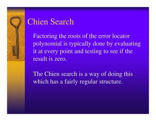 Chien Search
 Factoring the roots of the error locator
 polynomial is typically done by evaluating
 it at every point and testing to see if the
 result is zero.

 The Chien search is a way of doing this
 which has a fairly regular structure.
 