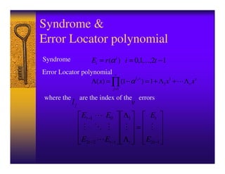 Syndrome &
Error Locator polynomial
Syndrome             Ei = r (α i ) i = 0,1,...,2t − 1
Error Locator polynomial v
                 Λ( x) = ∏ (1 − α ) = 1 + Λ1 x1 +
                                 ljx
                                                             Λv xv
                                j =1

where the        are the index of the           errors
            lj                              v
                 Et −1     E0          Λ1            Et
                                                =
                 E2t −2   Et −1 Λ t                 E2t −1
 