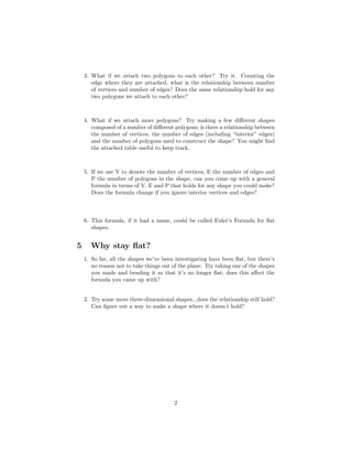 3. What if we attach two polygons to each other? Try it. Counting the
       edge where they are attached, what is the relationship between number
       of vertices and number of edges? Does the same relationship hold for any
       two polygons we attach to each other?



    4. What if we attach more polygons? Try making a few diﬀerent shapes
       composed of a number of diﬀerent polygons; is there a relationship between
       the number of vertices, the number of edges (including “interior” edges)
       and the number of polygons used to construct the shape? You might ﬁnd
       the attached table useful to keep track.



    5. If we use V to denote the number of vertices, E the number of edges and
       P the number of polygons in the shape, can you come up with a general
       formula in terms of V, E and P that holds for any shape you could make?
       Does the formula change if you ignore interior vertices and edges?



    6. This formula, if it had a name, could be called Euler’s Formula for ﬂat
       shapes.


5     Why stay ﬂat?
    1. So far, all the shapes we’ve been investigating have been ﬂat, but there’s
       no reason not to take things out of the plane. Try taking one of the shapes
       you made and bending it so that it’s no longer ﬂat; does this aﬀect the
       formula you came up with?


    2. Try some more three-dimensional shapes...does the relationship still hold?
       Can ﬁgure out a way to make a shape where it doesn’t hold?




                                        2
 