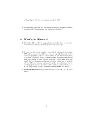 of the polygons (but not removing any), make it ﬂat?



    4. In making the shape ﬂat, did you change the number of vertices, edges or
       polygons in it? Does this shed any insight into question 2?




8     What’s the diﬀerence?
    1. What’s the diﬀerence between a polyhedron and a ﬂat shape or some other
       three-dimensional shape like those you made in section 2?



    2. It turns out that this is actually a very diﬃcult mathematical question.
       Although we can see the diﬀerence between a polyhedron and another
       sort of shape pretty easily, it’s rather diﬃcult to pin the diﬀerence down
       in formulas. So diﬃcult, in fact, that for hundreds of years mathematicians
       didn’t even realize it was a problem. But that’s exactly what we’ve just
       done! The two formulas you ﬁgured out above enable you to instantly
       tell the diﬀerence between a polyhedron and a non-polyhedron just by
       counting up the number of vertices, edges and faces and calculating V −
       E + P (this number is called the Euler characteristic of a shape).
    3. Challenge Problem Can you make a shape for which V − E + P is not
       1 or 2?




                                        4
 
