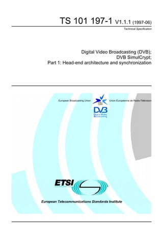 TS 101 197-1 V1.1.1 (1997-06)
                                               Technical Specification




               Digital Video Broadcasting (DVB);
                                 DVB SimulCrypt;
Part 1: Head-end architecture and synchronization




     European Broadcasting Union   Union Européenne de Radio-Télévision
 