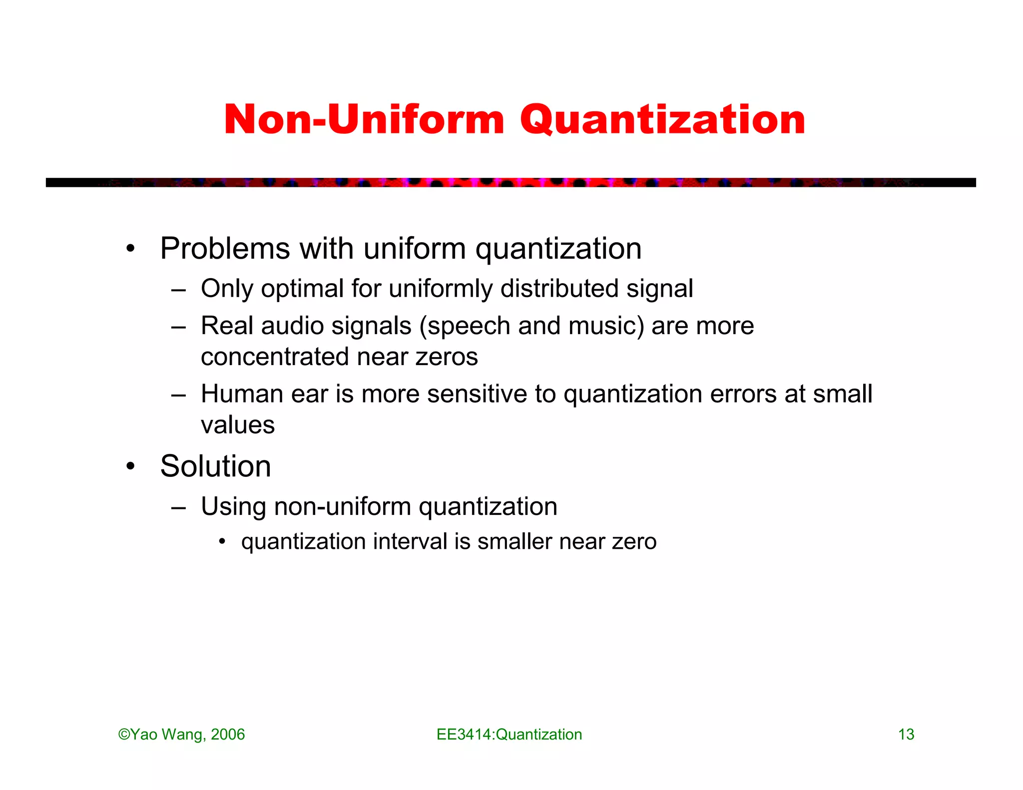 Non-Uniform Quantization


• Problems with uniform quantization
      – Only optimal for uniformly distributed signal
      – Real audio signals (speech and music) are more
        concentrated near zeros
      – Human ear is more sensitive to quantization errors at small
        values
• Solution
      – Using non-uniform quantization
           • quantization interval is smaller near zero




©Yao Wang, 2006                 EE3414:Quantization                   13
 