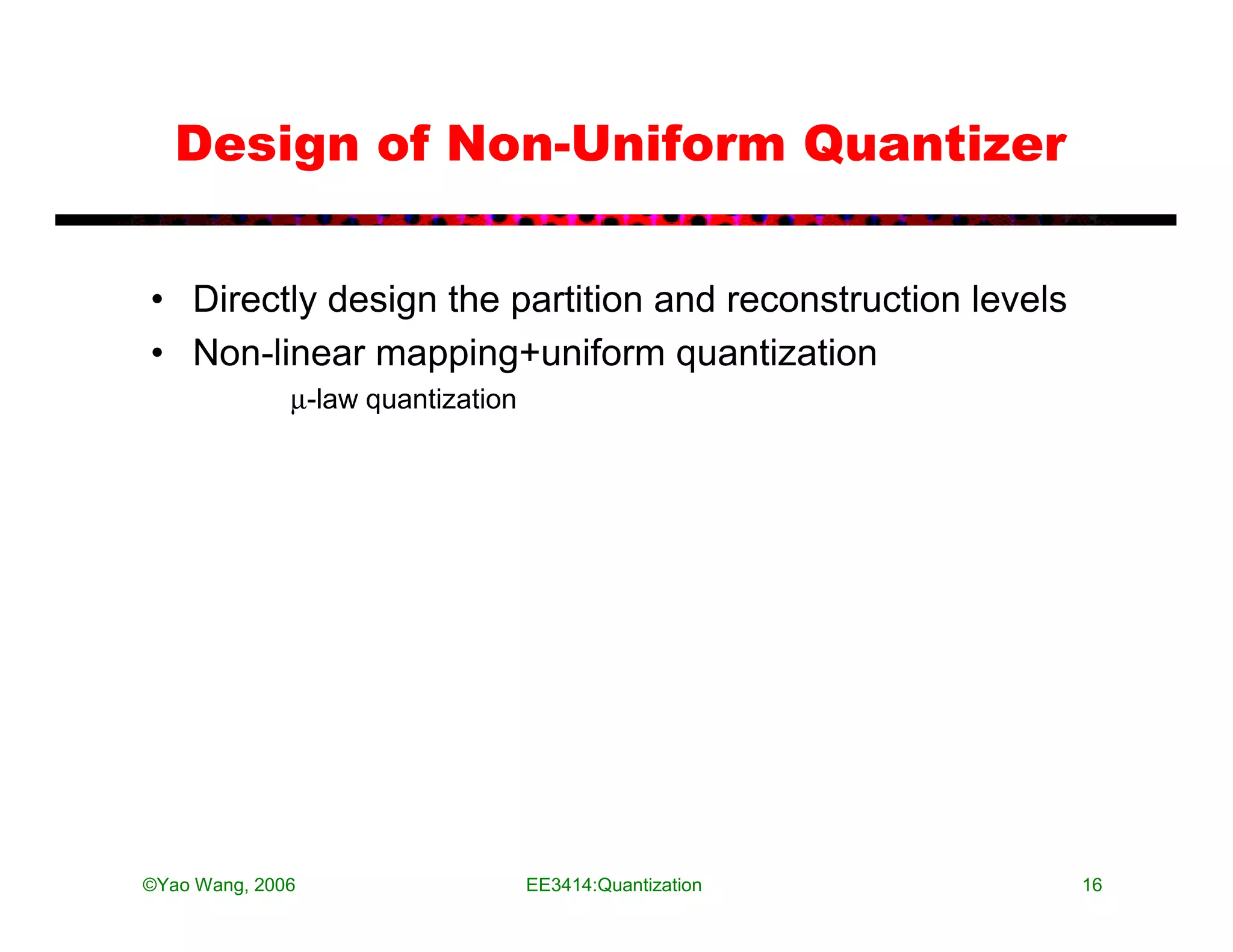 Design of Non-Uniform Quantizer


• Directly design the partition and reconstruction levels
• Non-linear mapping+uniform quantization
              µ-law quantization




©Yao Wang, 2006                    EE3414:Quantization      16
 