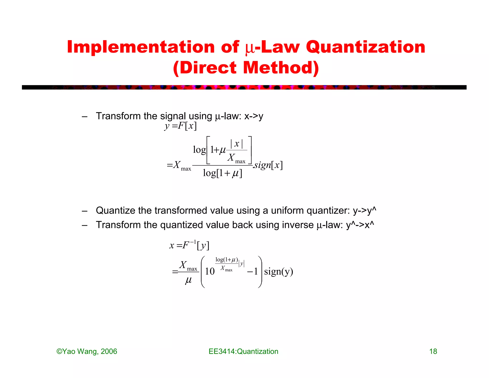 Implementation of µ-Law Quantization
           (Direct Method)

      – Transform the signal using µ-law: x->y
                       y =F [ x ]
                                       |x| 
                               log 1+µ
                                        X max 
                        = X max              .sign[ x]
                                 log[1 + µ ]


      – Quantize the transformed value using a uniform quantizer: y->y^
      – Transform the quantized value back using inverse µ-law: y^->x^

                         x =F −1[ y ]
                          X        log(1+ µ ) y 
                         = max    10 X max − 1 sign(y)
                           µ                    
                                                




©Yao Wang, 2006                     EE3414:Quantization                   18
 