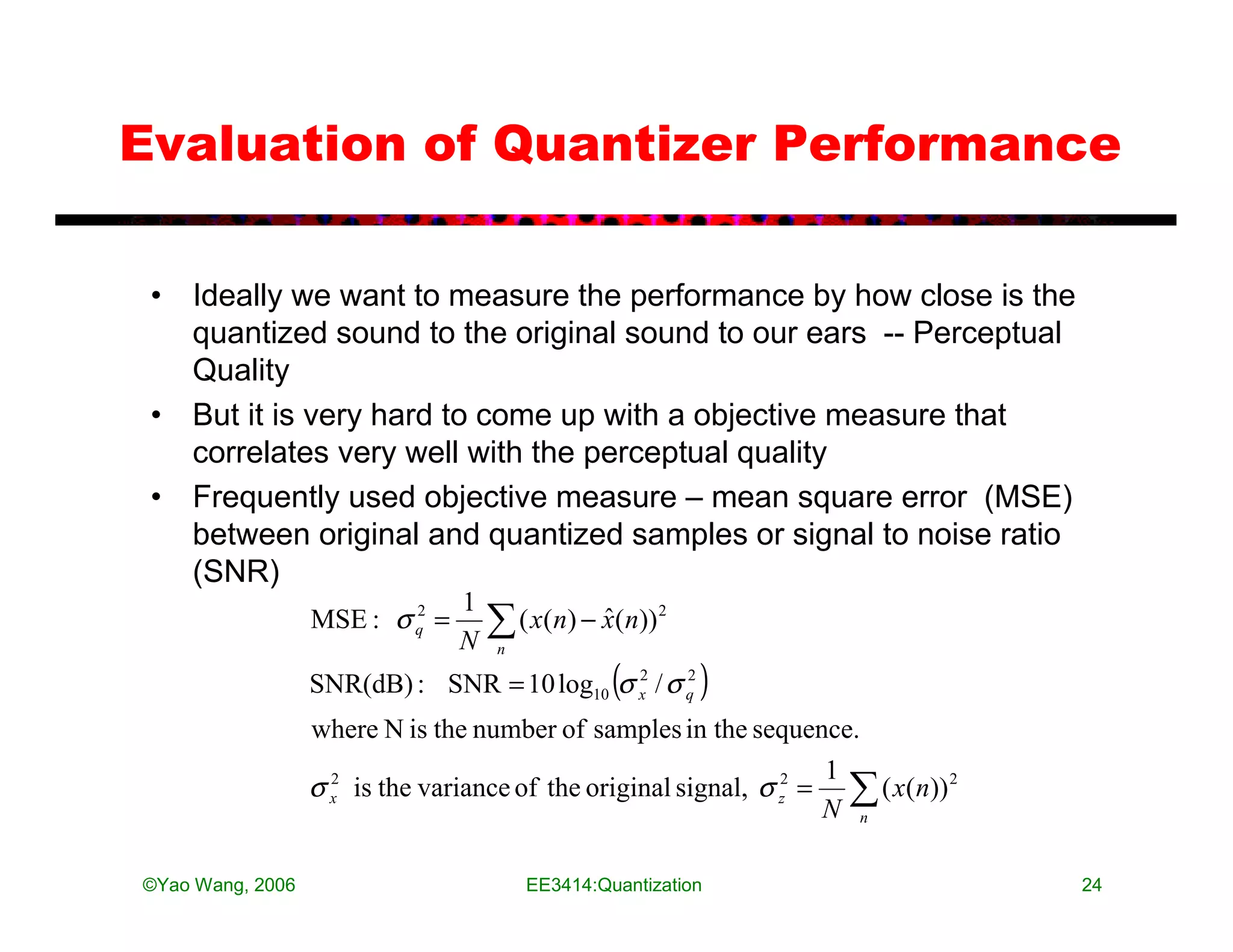 Evaluation of Quantizer Performance

 • Ideally we want to measure the performance by how close is the
   quantized sound to the original sound to our ears -- Perceptual
   Quality
 • But it is very hard to come up with a objective measure that
   correlates very well with the perceptual quality
 • Frequently used objective measure – mean square error (MSE)
   between original and quantized samples or signal to noise ratio
   (SNR)
                                1
                  MSE : σ q =
                          2

                                N
                                    ∑ ( x(n) − x(n))
                                    n
                                               ˆ       2



                                                 (
                  SNR(dB) : SNR = 10 log10 σ x / σ q
                                             2     2
                                                           )
                  where N is the number of samples in the sequence.
                                                                    1
                  σ x is the variance of the original signal, σ z2 = ∑ ( x(n)) 2
                    2

                                                                    N n

©Yao Wang, 2006                         EE3414:Quantization                        24
 