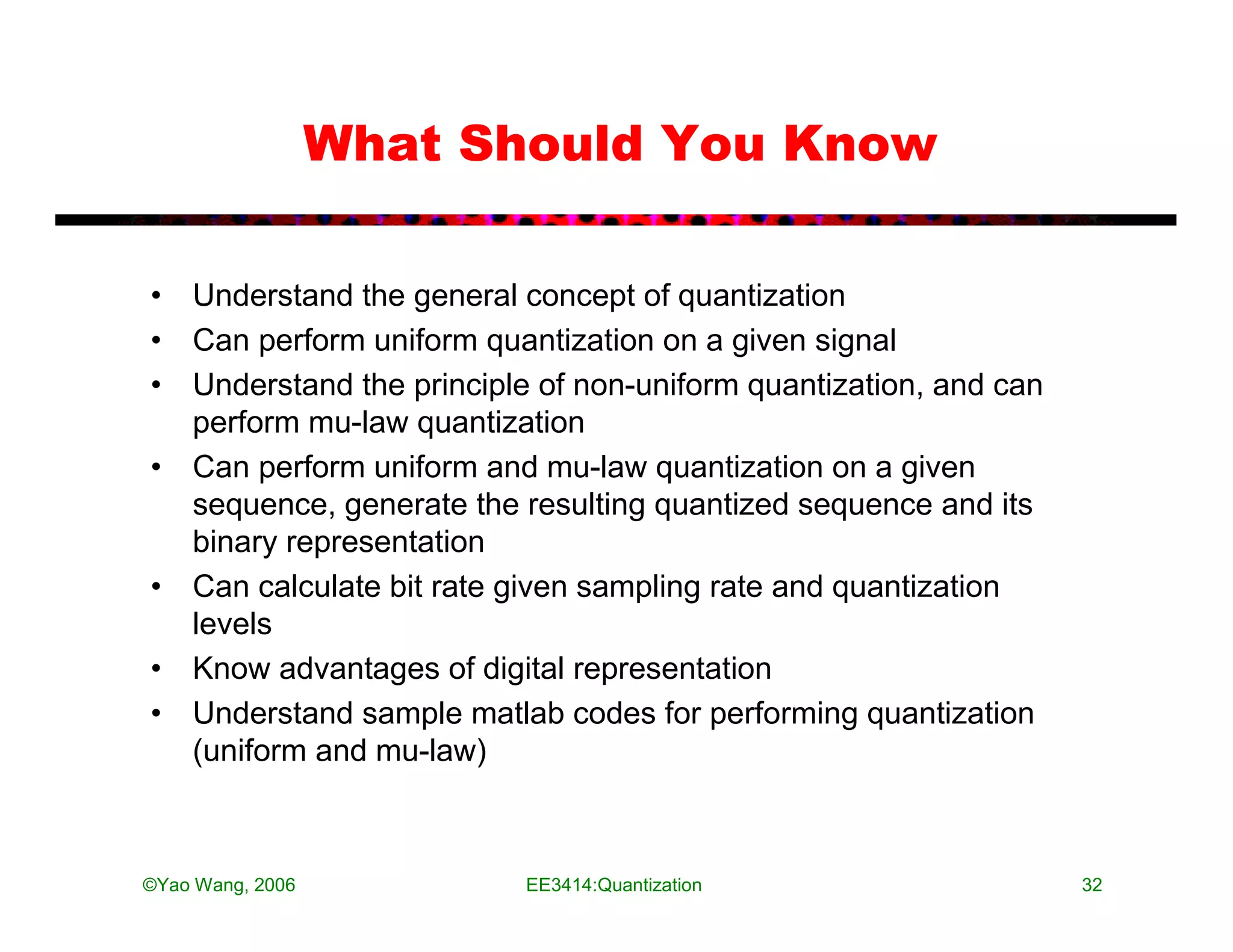 What Should You Know

• Understand the general concept of quantization
• Can perform uniform quantization on a given signal
• Understand the principle of non-uniform quantization, and can
  perform mu-law quantization
• Can perform uniform and mu-law quantization on a given
  sequence, generate the resulting quantized sequence and its
  binary representation
• Can calculate bit rate given sampling rate and quantization
  levels
• Know advantages of digital representation
• Understand sample matlab codes for performing quantization
  (uniform and mu-law)



©Yao Wang, 2006           EE3414:Quantization                     32
 