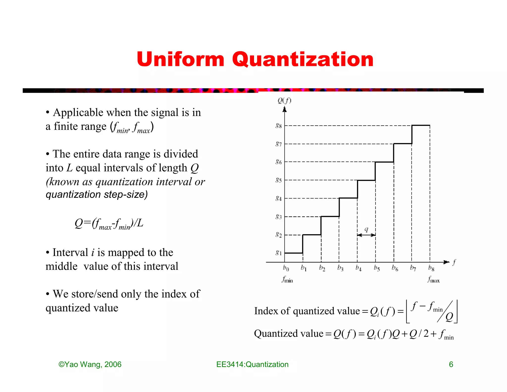 Uniform Quantization

• Applicable when the signal is in
a finite range (fmin, fmax)

• The entire data range is divided
into L equal intervals of length Q
(known as quantization interval or
quantization step-size)

      Q=(fmax-fmin)/L

• Interval i is mapped to the
middle value of this interval

• We store/send only the index of
                                                                                       f − f min 
quantized value                               Index of quantized value = Qi ( f ) = 
                                                                                     
                                                                                               Q 
                                              Quantized value = Q ( f ) = Qi ( f )Q + Q / 2 + f min

  ©Yao Wang, 2006                    EE3414:Quantization                                         6
 