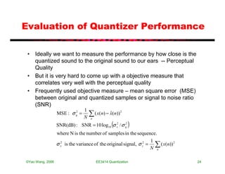 Evaluation of Quantizer Performance

 • Ideally we want to measure the performance by how close is the
   quantized sound to the original sound to our ears -- Perceptual
   Quality
 • But it is very hard to come up with a objective measure that
   correlates very well with the perceptual quality
 • Frequently used objective measure – mean square error (MSE)
   between original and quantized samples or signal to noise ratio
   (SNR)
                                1
                  MSE : σ q =
                          2

                                N
                                    ∑ ( x(n) − x(n))
                                    n
                                               ˆ       2



                                                 (
                  SNR(dB) : SNR = 10 log10 σ x / σ q
                                             2     2
                                                           )
                  where N is the number of samples in the sequence.
                                                                    1
                  σ x is the variance of the original signal, σ z2 = ∑ ( x(n)) 2
                    2

                                                                    N n

©Yao Wang, 2006                         EE3414:Quantization                        24
 