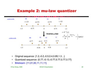 Example 2: mu-law quantizer
codewords               00                01                 10                 11
                       -1.125            -0.375                  0.375            1.125



                -1.5             -0.75                 0                 0.75               1.5

                                                                                      x =F −1[ y ]
                                                             Inverse µ-law
                                                                                           X       log(1+ µ ) y 
                                                                                          = max   10 X max − 1 sign(y)
  codewords                     00                01        10            11                µ                   
                                                                                                                
                                -0.77          -0.13    0.13               0.77


                -1.5                       -0.36        0        0.36                        1.5




     • Original sequence: {1.2,-0.2,-0.5,0.4,0.89,1.3…}
     • Quantized sequence: {0.77,-0.13,-0.77,0.77,0.77,0.77}
     • Bitstream: {11,01,00,11,11,11}
    ©Yao Wang, 2006                               EE3414:Quantization                                                28
 