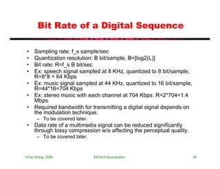 Bit Rate of a Digital Sequence

• Sampling rate: f_s sample/sec
• Quantization resolution: B bit/sample, B=[log2(L)]
• Bit rate: R=f_s B bit/sec
• Ex: speech signal sampled at 8 KHz, quantized to 8 bit/sample,
  R=8*8 = 64 Kbps
• Ex: music signal sampled at 44 KHz, quantized to 16 bit/sample,
  R=44*16=704 Kbps
• Ex: stereo music with each channel at 704 Kbps: R=2*704=1.4
  Mbps
• Required bandwidth for transmitting a digital signal depends on
  the modulation technique.
      – To be covered later.
• Data rate of a multimedia signal can be reduced significantly
  through lossy compression w/o affecting the perceptual quality.
      – To be covered later.



©Yao Wang, 2006                EE3414:Quantization                  29
 