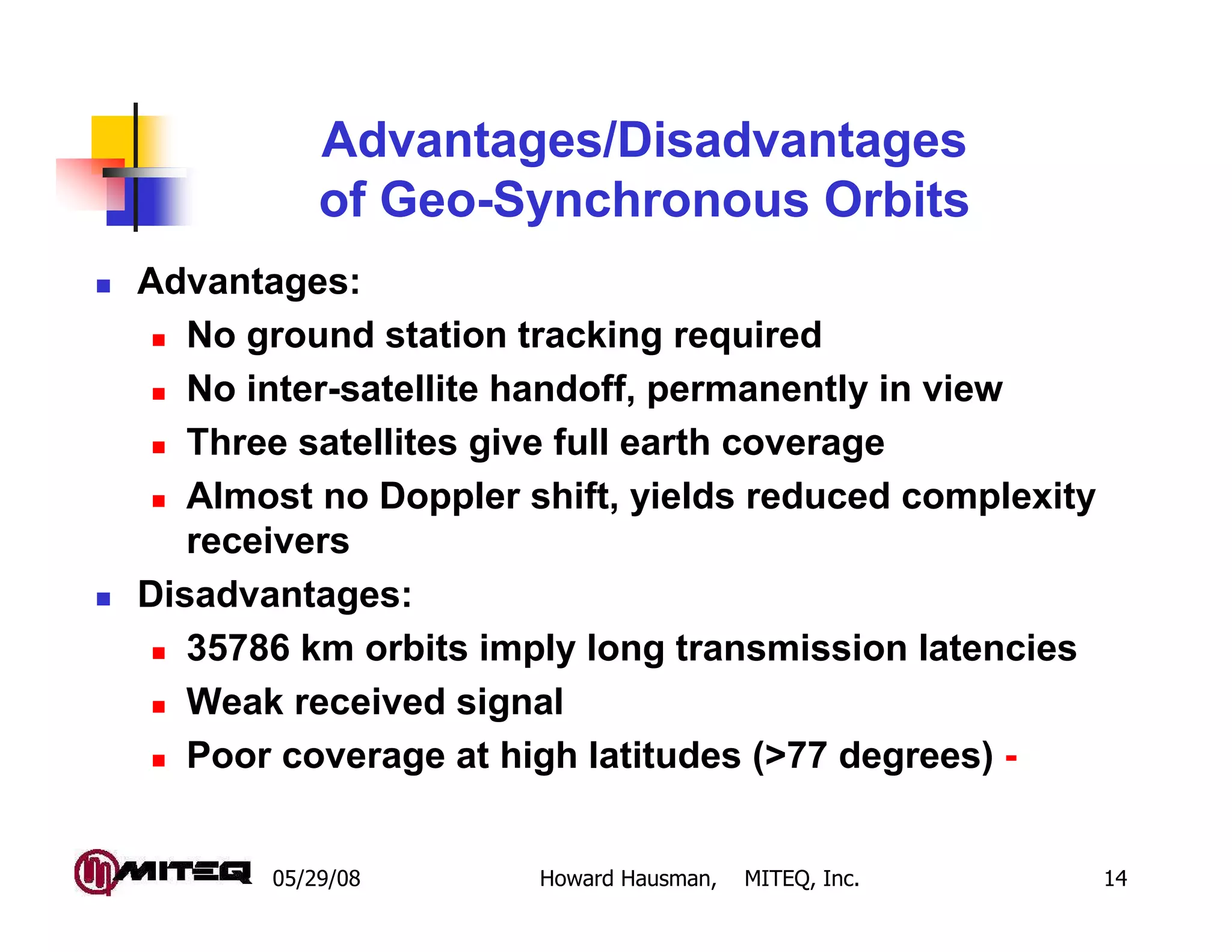 Advantages/Disadvantages
           of Geo-Synchronous Orbits
Advantages:
   No ground station tracking required
   No inter-satellite handoff, permanently in view
   Three satellites give full earth coverage
   Almost no Doppler shift, yields reduced complexity
   receivers
Disadvantages:
   35786 km orbits imply long transmission latencies
   Weak received signal
   Poor coverage at high latitudes (>77 degrees) -


       05/29/08       Howard Hausman,   MITEQ, Inc.     14
 