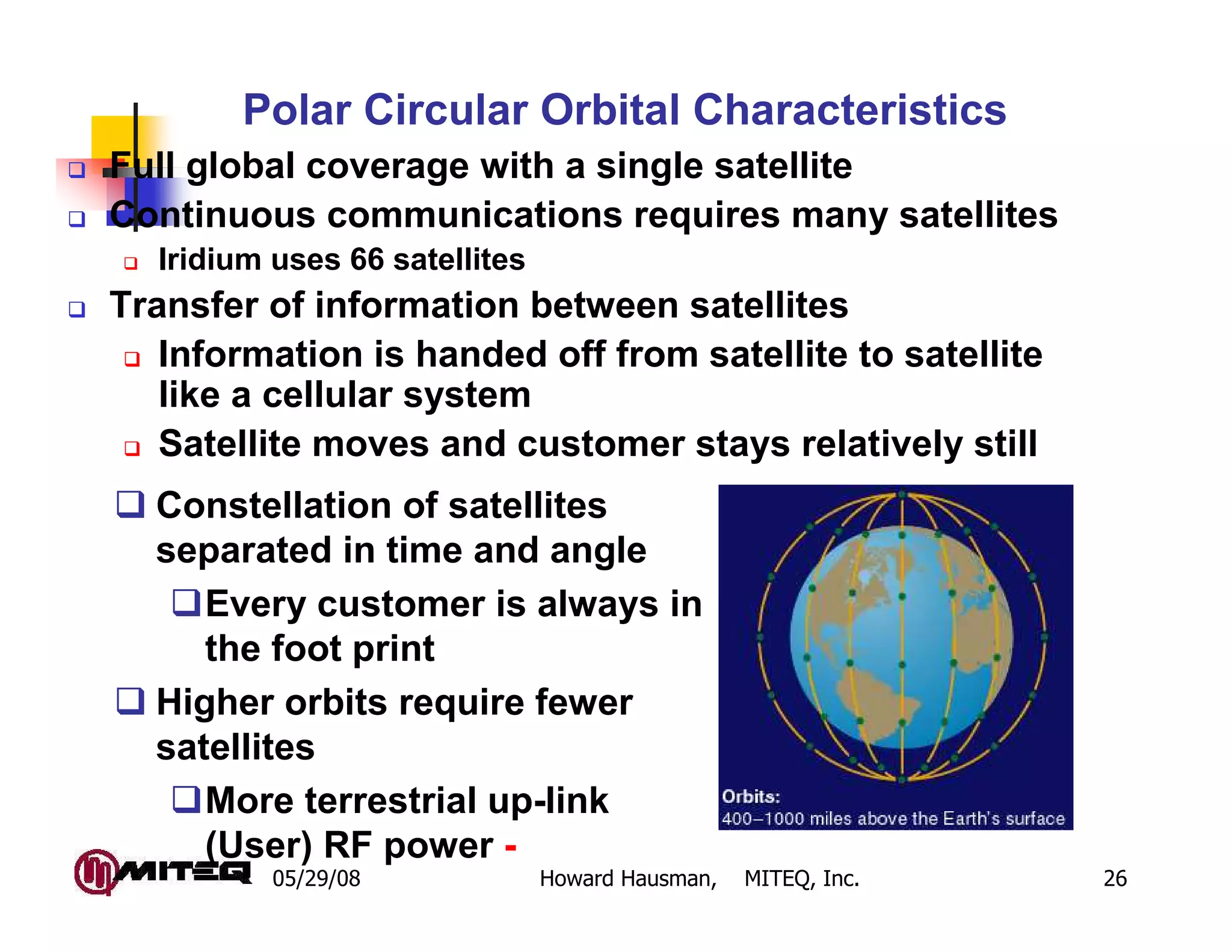Polar Circular Orbital Characteristics
Full global coverage with a single satellite
Continuous communications requires many satellites
  Iridium uses 66 satellites
Transfer of information between satellites
   Information is handed off from satellite to satellite
   like a cellular system
   Satellite moves and customer stays relatively still
  Constellation of satellites
  separated in time and angle
     Every customer is always in
     the foot print
  Higher orbits require fewer
  satellites
     More terrestrial up-link
     (User) RF power -
          05/29/08             Howard Hausman,   MITEQ, Inc.   26
 