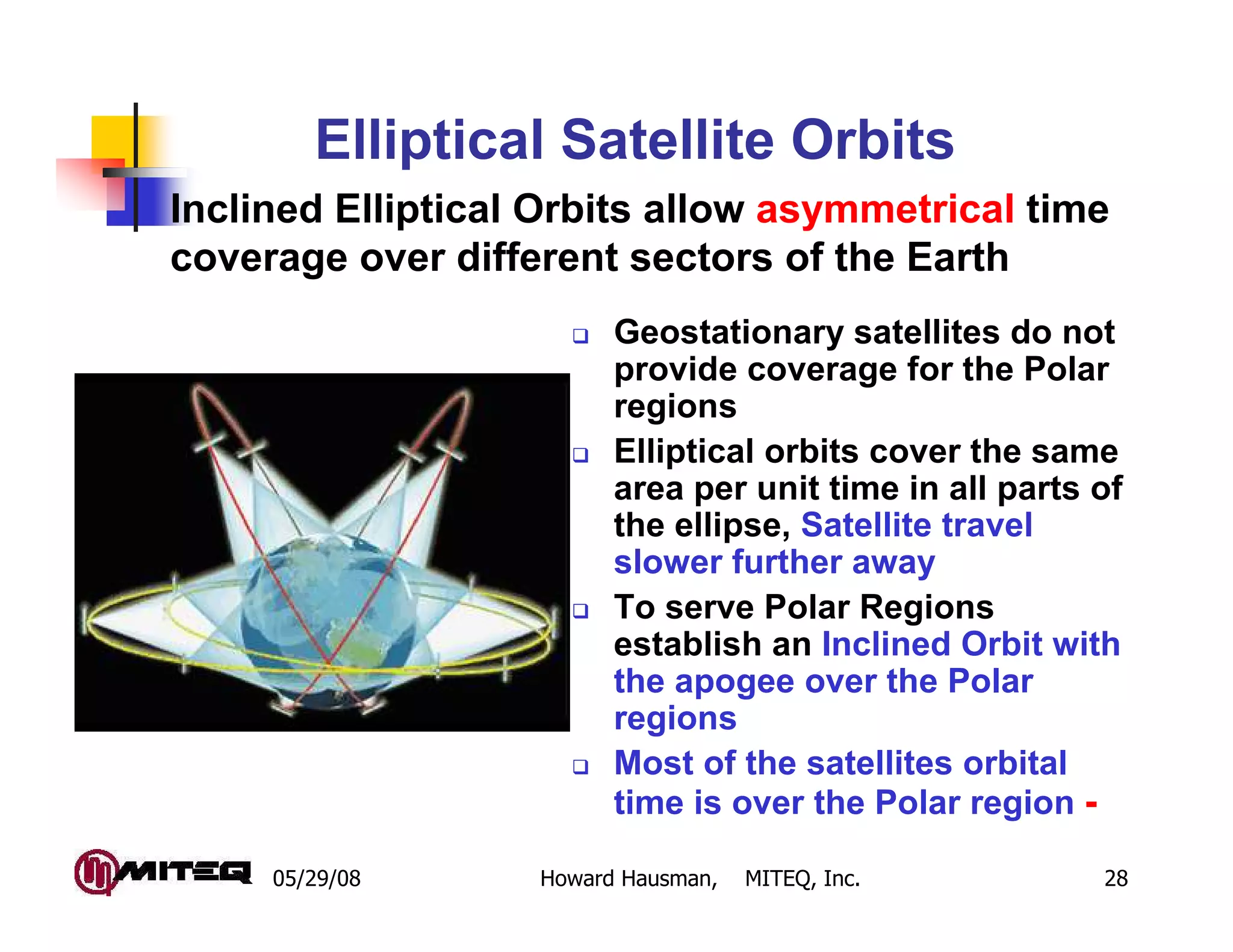 Elliptical Satellite Orbits
Inclined Elliptical Orbits allow asymmetrical time
coverage over different sectors of the Earth
                         Geostationary satellites do not
                         provide coverage for the Polar
                         regions
                         Elliptical orbits cover the same
                         area per unit time in all parts of
                         the ellipse, Satellite travel
                         slower further away
                         To serve Polar Regions
                         establish an Inclined Orbit with
                         the apogee over the Polar
                         regions
                         Most of the satellites orbital
                         time is over the Polar region -

     05/29/08      Howard Hausman,   MITEQ, Inc.         28
 